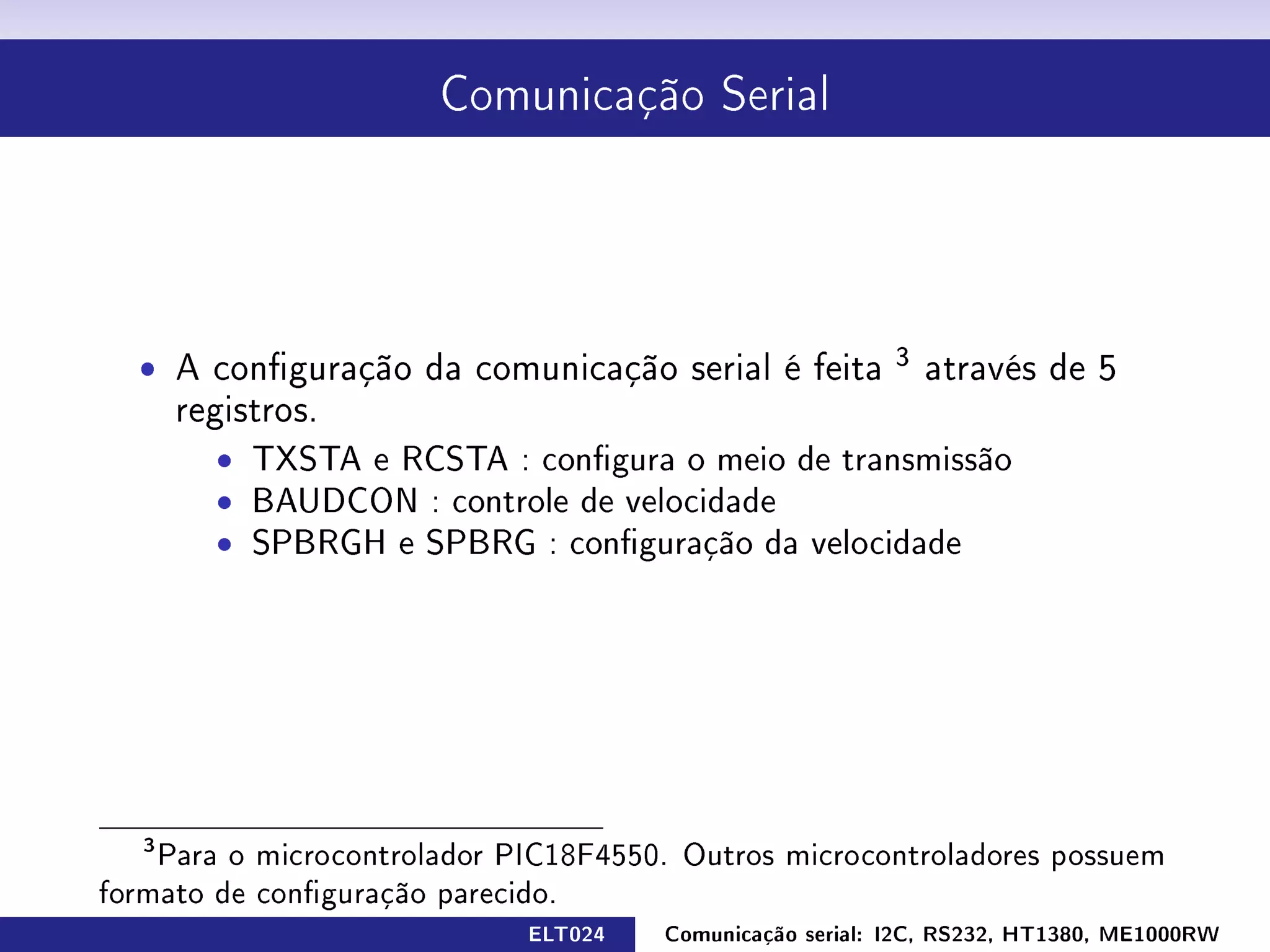 Comunicação Serial




  ˆ A conguração da comunicação serial é feita          3
                                                             através de 5
       registros.
         ˆ TXSTA e RCSTA : congura o meio de transmissão
         ˆ BAUDCON : controle de velocidade
         ˆ SPBRGH e SPBRG : conguração da velocidade




   3
    Para o microcontrolador PIC18F4550. Outros microcontroladores possuem
formato de conguração parecido.
                             ELT024   Comunicação serial: I2C, RS232, HT1380, ME1000RW
 