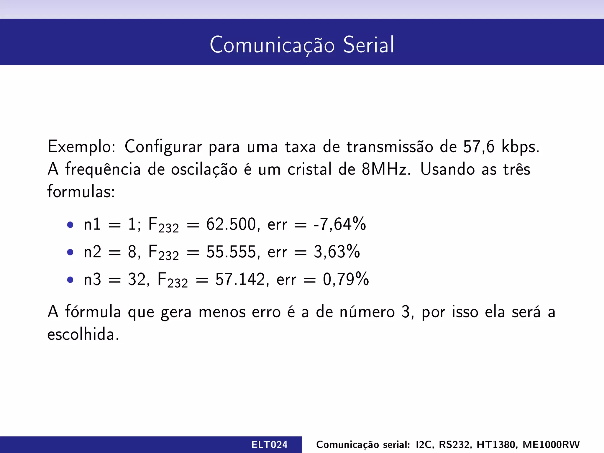Comunicação Serial




Exemplo: Congurar para uma taxa de transmissão de 57,6 kbps.
A frequência de oscilação é um cristal de 8MHz. Usando as três
formulas:
  ˆ n1 = 1; F232 = 62.500, err = -7,64%
  ˆ n2 = 8, F232 = 55.555, err = 3,63%
  ˆ n3 = 32, F232 = 57.142, err = 0,79%

A fórmula que gera menos erro é a de número 3, por isso ela será a
escolhida.




                          ELT024   Comunicação serial: I2C, RS232, HT1380, ME1000RW
 