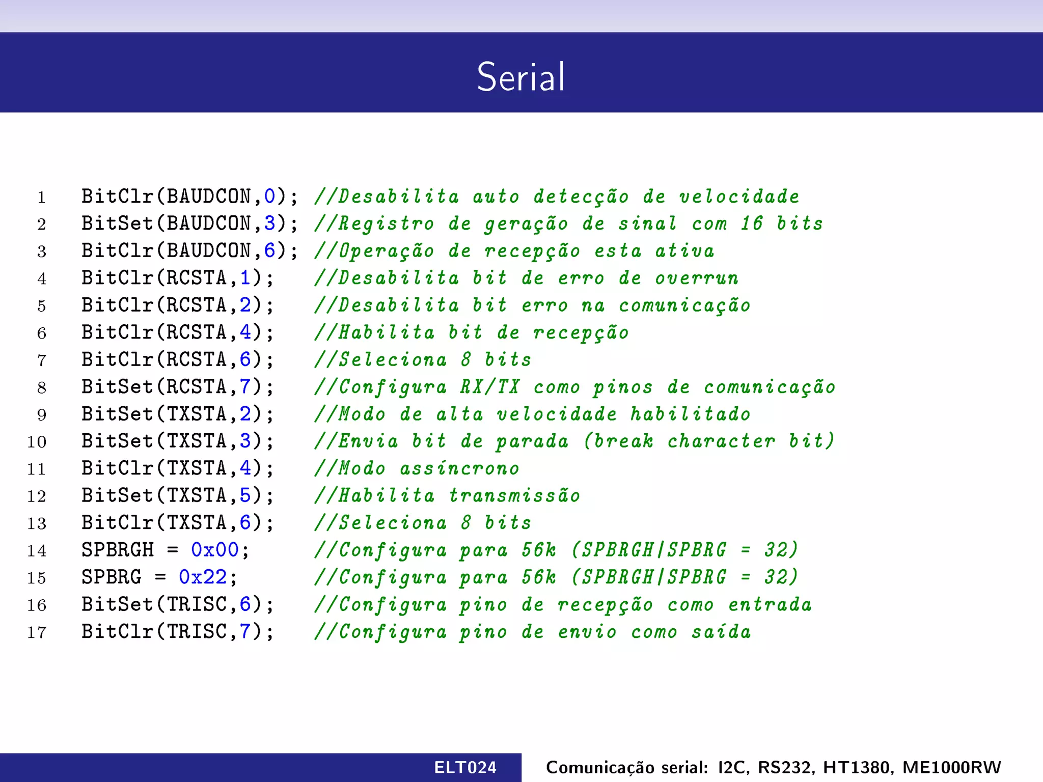 Serial




 1   BitClr(BAUDCON,0);   //Desabilita auto detecção de velocidade
 2   BitSet(BAUDCON,3);   //Registro de geração de sinal com 16 bits
 3   BitClr(BAUDCON,6);   //Operação de recepção esta ativa
 4   BitClr(RCSTA,1);     //Desabilita bit de erro de overrun
 5   BitClr(RCSTA,2);     //Desabilita bit erro na comunicação
 6   BitClr(RCSTA,4);     //Habilita bit de recepção
 7   BitClr(RCSTA,6);     //Seleciona 8 bits
 8   BitSet(RCSTA,7);     //Configura RX/TX como pinos de comunicação
 9   BitSet(TXSTA,2);     //Modo de alta velocidade habilitado
10   BitSet(TXSTA,3);     //Envia bit de parada (break character bit)
11   BitClr(TXSTA,4);     //Modo assíncrono
12   BitSet(TXSTA,5);     //Habilita transmissão
13   BitClr(TXSTA,6);     //Seleciona 8 bits
14   SPBRGH = 0x00;       //Configura para 56k (SPBRGH|SPBRG = 32)
15   SPBRG = 0x22;        //Configura para 56k (SPBRGH|SPBRG = 32)
16   BitSet(TRISC,6);     //Configura pino de recepção como entrada
17   BitClr(TRISC,7);     //Configura pino de envio como saída




                                   ELT024    Comunicação serial: I2C, RS232, HT1380, ME1000RW
 