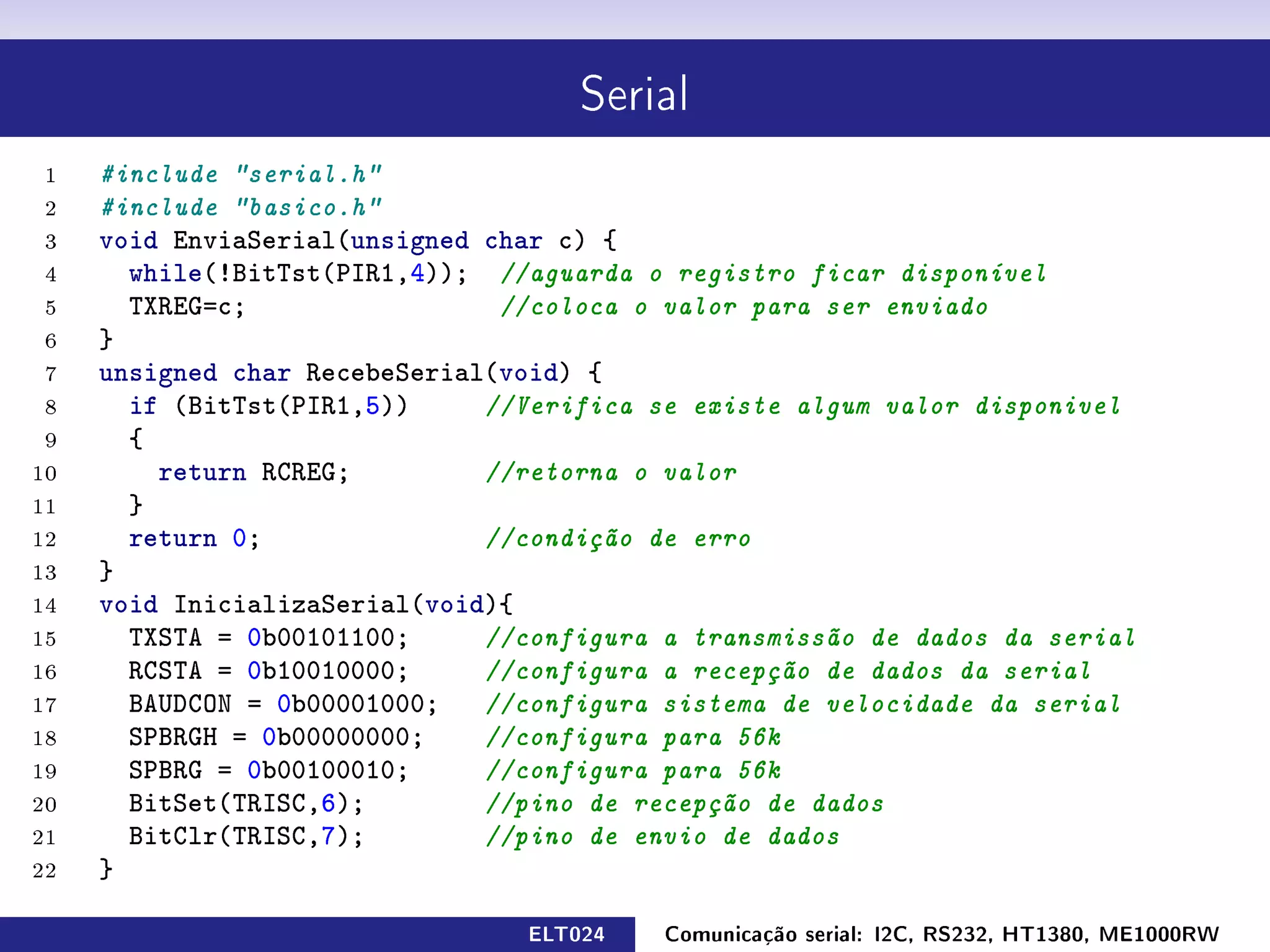 Serial

 1   #include serial.h
 2   #include basico.h
 3   void EnviaSerial(unsigned char c) {
 4     while(!BitTst(PIR1,4)); //aguarda o registro ficar disponível
 5     TXREG=c;                 //coloca o valor para ser enviado
 6   }
 7   unsigned char RecebeSerial(void) {
 8     if (BitTst(PIR1,5))     //Verifica se existe algum valor disponivel
 9     {
10       return RCREG;         //retorna o valor
11     }
12     return 0;               //condição de erro
13   }
14   void InicializaSerial(void){
15     TXSTA = 0b00101100;     //configura a transmissão de dados da serial
16     RCSTA = 0b10010000;     //configura a recepção de dados da serial
17     BAUDCON = 0b00001000;   //configura sistema de velocidade da serial
18     SPBRGH = 0b00000000;    //configura para 56k
19     SPBRG = 0b00100010;     //configura para 56k
20     BitSet(TRISC,6);        //pino de recepção de dados
21     BitClr(TRISC,7);        //pino de envio de dados
22   }

                                 ELT024    Comunicação serial: I2C, RS232, HT1380, ME1000RW
 