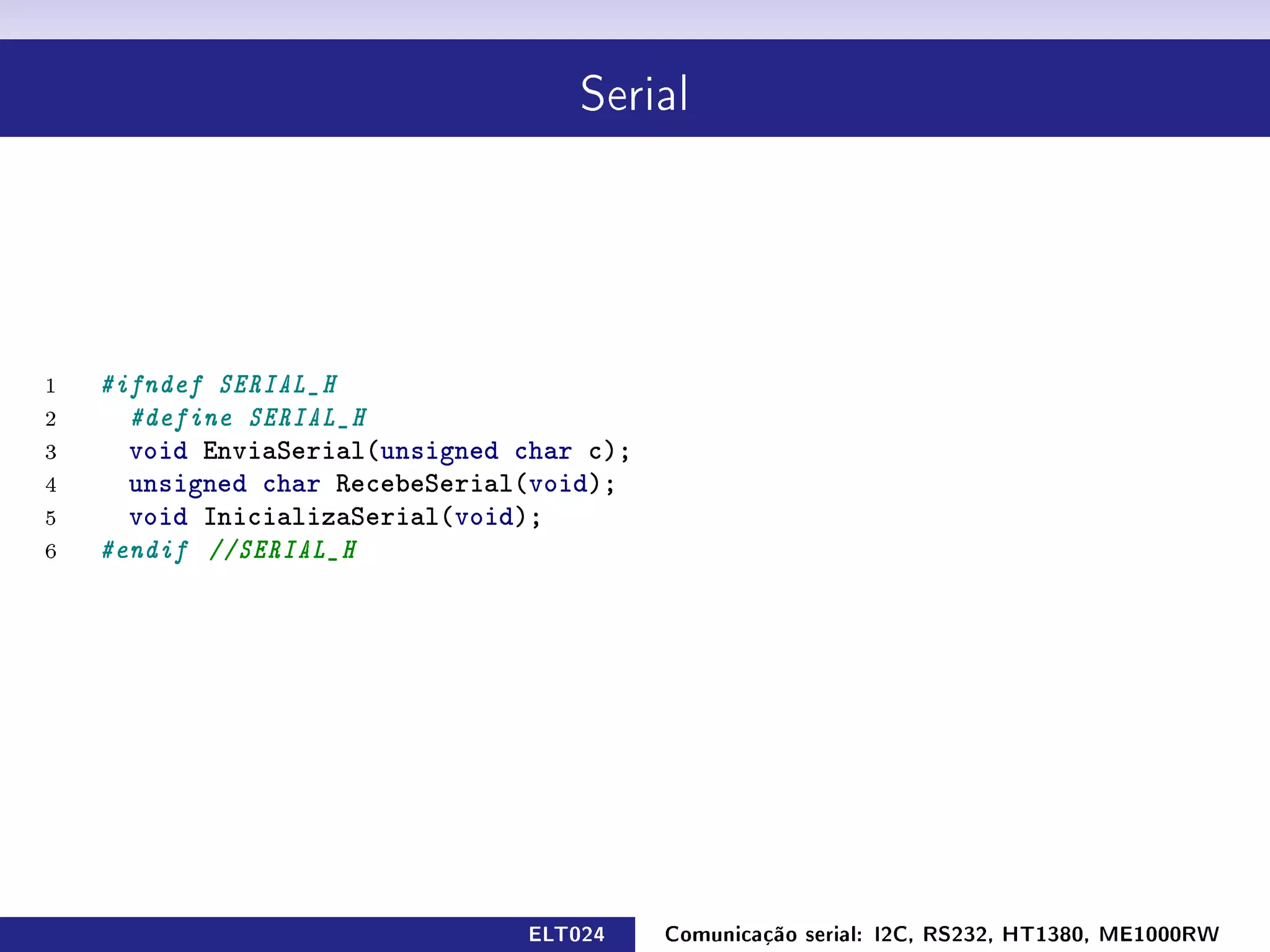 Serial




1   #ifndef SERIAL_H
2     #define SERIAL_H
3     void EnviaSerial(unsigned char c);
4     unsigned char RecebeSerial(void);
5     void InicializaSerial(void);
6   #endif //SERIAL_H




                                ELT024     Comunicação serial: I2C, RS232, HT1380, ME1000RW
 