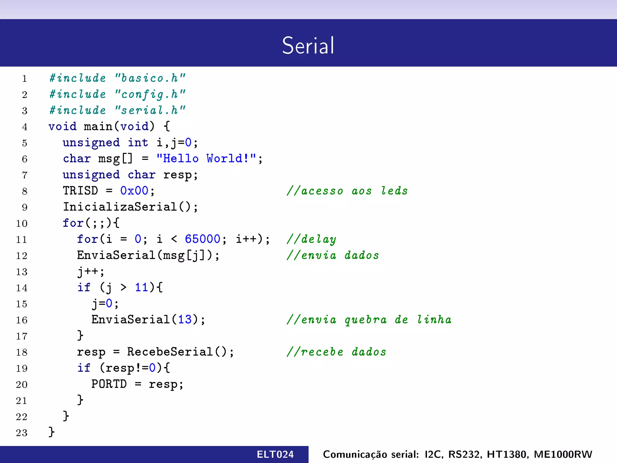 Serial

 1   #include basico.h
 2   #include config.h
 3   #include serial.h
 4   void main(void) {
 5     unsigned int i,j=0;
 6     char msg[] = Hello World!;
 7     unsigned char resp;
 8     TRISD = 0x00;                   //acesso aos leds
 9     InicializaSerial();
10     for(;;){
11       for(i = 0; i  65000; i++);   //delay
12       EnviaSerial(msg[j]);          //envia dados
13       j++;
14       if (j  11){
15         j=0;
16         EnviaSerial(13);            //envia quebra de linha
17       }
18       resp = RecebeSerial();        //recebe dados
19       if (resp!=0){
20         PORTD = resp;
21       }
22     }
23   }
                                 ELT024     Comunicação serial: I2C, RS232, HT1380, ME1000RW
 