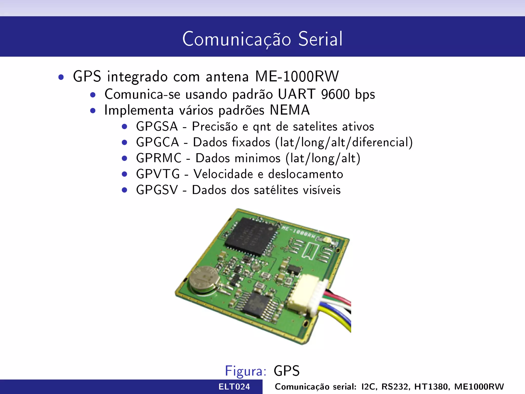 Comunicação Serial


ˆ GPS integrado com antena ME-1000RW
    ˆ Comunica-se usando padrão UART 9600 bps
    ˆ Os dados são passados através de uma string
    ˆ Implementa vários padrões NEMA
        ˆ GPGSA - Precisão e qnt de satelites ativos
        ˆ GPGCA - Dados xados (lat/long/alt/diferencial)
        ˆ GPRMC - Dados minimos (lat/long/alt)
        ˆ GPVTG - Velocidade e deslocamento
        ˆ GPGSV - Dados dos satélites visíveis




                         ELT024   Comunicação serial: I2C, RS232, HT1380, ME1000RW
 