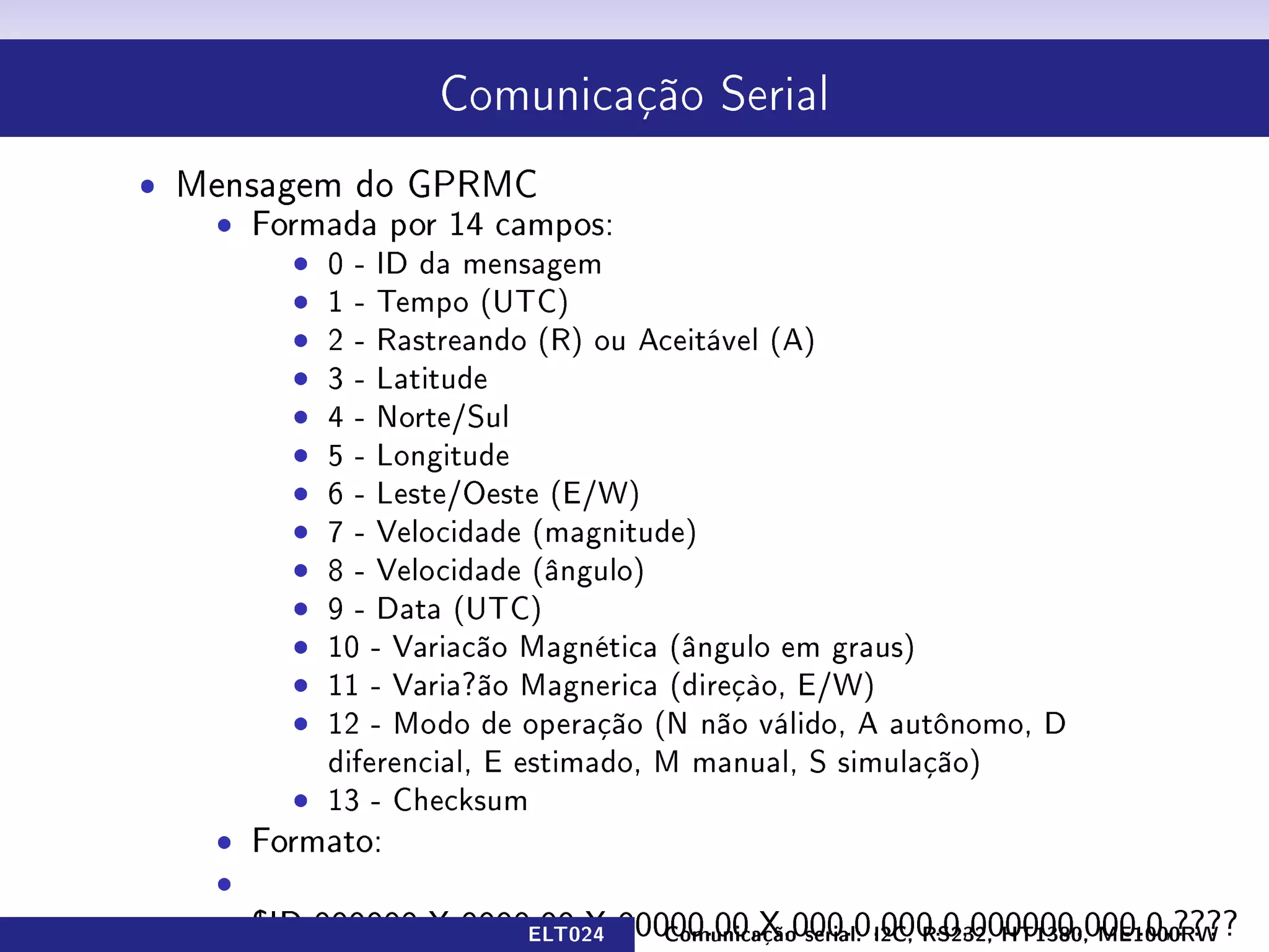 Comunicação Serial



ˆ Mensagem do GPRMC
   ˆ Formada por 14 campos:
        ˆ 0 - ID da mensagem
        ˆ 1 - Tempo (UTC)
        ˆ 2 - Rastreando (R) ou Aceitável (A)
        ˆ 3 - Latitude
        ˆ 4 - Norte/Sul
        ˆ 5 - Longitude
        ˆ 6 - Leste/Oeste (E/W)
        ˆ 7 - Velocidade (magnitude)
        ˆ 8 - Velocidade (ângulo)
        ˆ 9 - Data (UTC)
        ˆ 10 - Variacão Magnética (ângulo em graus)
        ˆ 11 - Varia?ão Magnerica (direçào, E/W)
        ˆ 12 - Modo de operação (N não válido, A autônomo, D
          diferencial, E estimado, M manual, S simulação)
        ˆ 13 - Checksum

                         ELT024   Comunicação serial: I2C, RS232, HT1380, ME1000RW
 