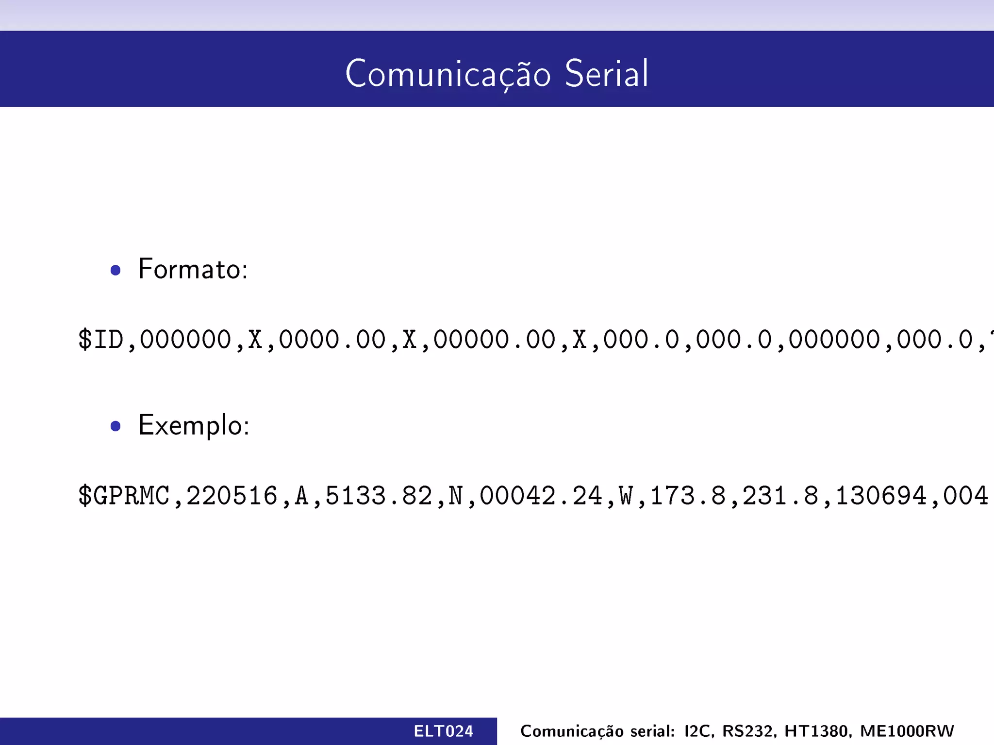 Comunicação Serial




  ˆ Formato:

$ID,000000,X,0000.00,X,00000.00,X,000.0,000.0,000000,000.0,????


  ˆ   Exemplo:


$GPRMC,220516,A,5133.82,N,00042.24,W,173.8,231.8,130694,004.2,W*70




                            ELT024    Comunicação serial: I2C, RS232, HT1380, ME1000RW
 