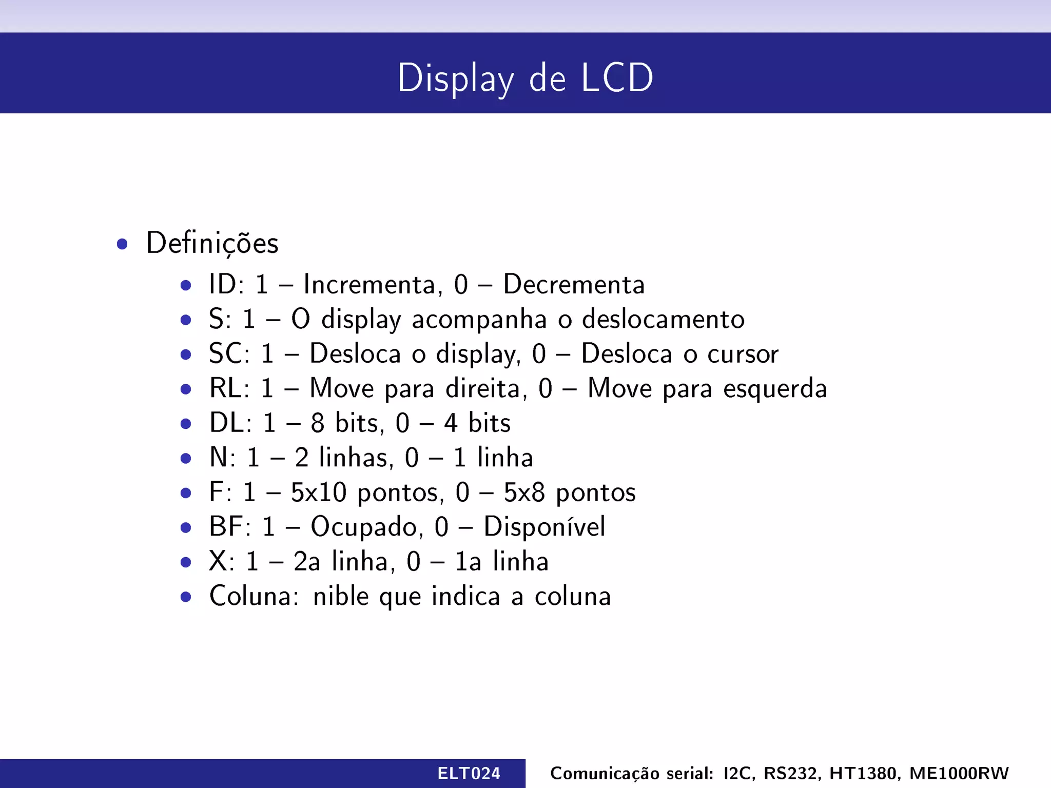 Display de LCD




ˆ Denições
    ˆ ID: 1  Incrementa, 0  Decrementa
    ˆ S: 1  O display acompanha o deslocamento
    ˆ SC: 1  Desloca o display, 0  Desloca o cursor
    ˆ RL: 1  Move para direita, 0  Move para esquerda
    ˆ DL: 1  8 bits, 0  4 bits
    ˆ N: 1  2 linhas, 0  1 linha
    ˆ F: 1  5x10 pontos, 0  5x8 pontos
    ˆ BF: 1  Ocupado, 0  Disponível
    ˆ X: 1  2a linha, 0  1a linha
    ˆ Coluna: nible que indica a coluna




                        ELT024   Comunicação serial: I2C, RS232, HT1380, ME1000RW
 