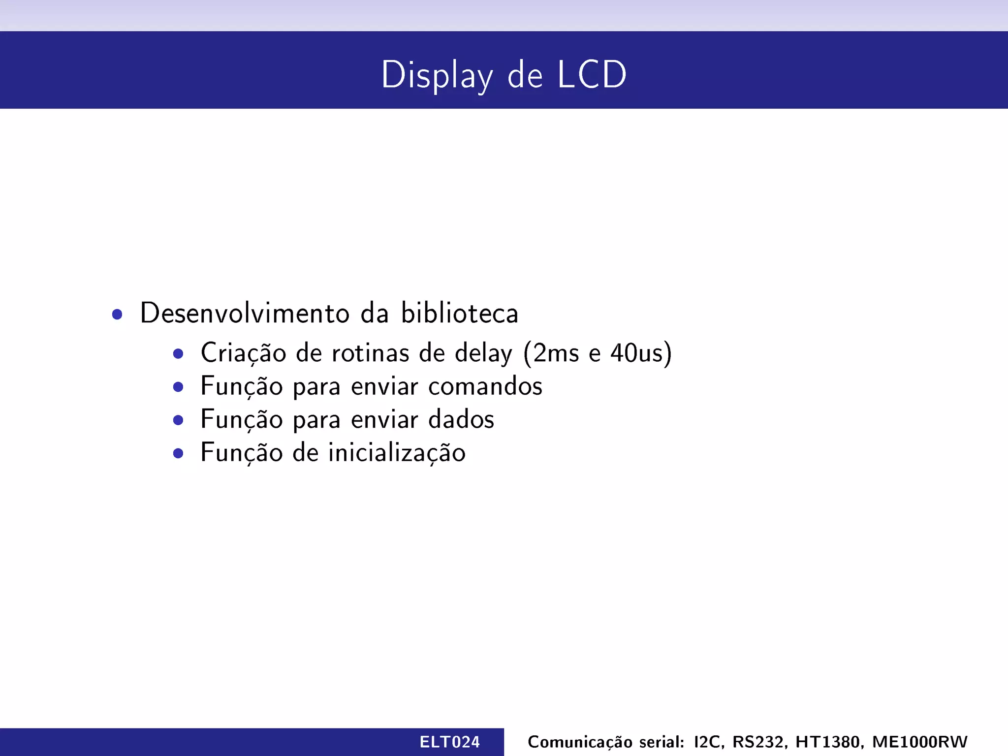 Display de LCD




ˆ Desenvolvimento da biblioteca
    ˆ Criação de rotinas de delay (2ms e 40us)
    ˆ Função para enviar comandos
    ˆ Função para enviar dados
    ˆ Função de inicialização




                         ELT024   Comunicação serial: I2C, RS232, HT1380, ME1000RW
 