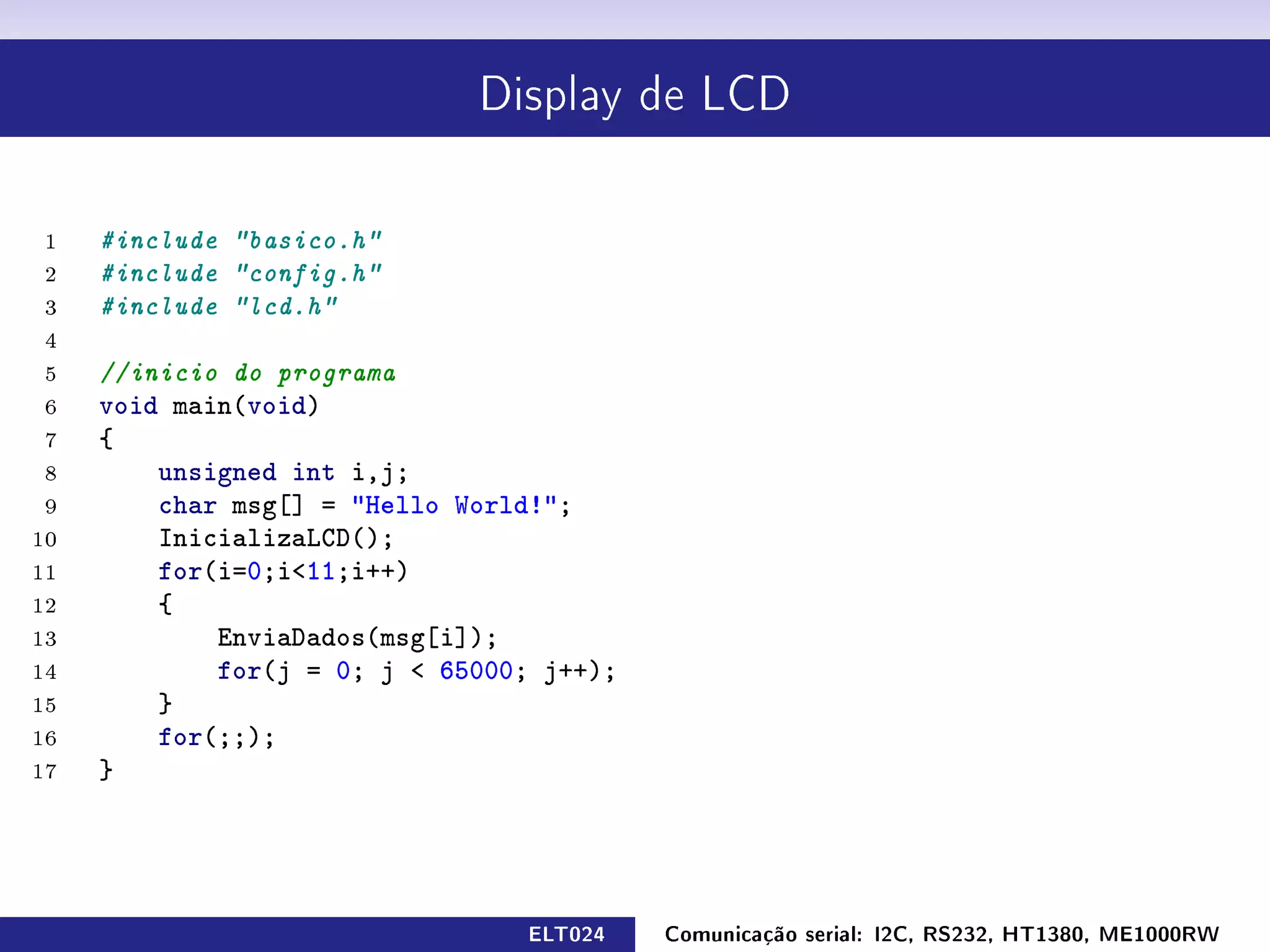 Display de LCD




 1   #include basico.h
 2   #include config.h
 3   #include lcd.h
 4
 5   //inicio do programa
 6   void main(void)
 7   {
 8       unsigned int i,j;
 9       char msg[] = Hello World!;
10       InicializaLCD();
11       for(i=0;i11;i++)
12       {
13           EnviaDados(msg[i]);
14           for(j = 0; j  65000; j++);
15       }
16       for(;;);
17   }




                                 ELT024    Comunicação serial: I2C, RS232, HT1380, ME1000RW
 