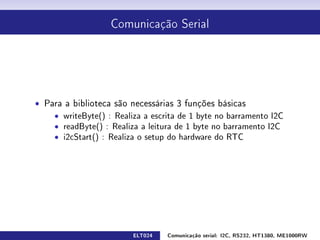 Comunicação Serial




ˆ Para a biblioteca são necessárias 3 funções básicas
    ˆ writeByte() : Realiza a escrita de 1 byte no barramento I2C
    ˆ readByte() : Realiza a leitura de 1 byte no barramento I2C
    ˆ i2cStart() : Realiza o setup do hardware do RTC




                         ELT024   Comunicação serial: I2C, RS232, HT1380, ME1000RW
 