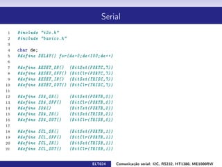 Serial


 1   #include i2c.h
 2   #include basico.h
 3
 4   char de;
 5   #define DELAY() for(de=0;de100;de++)
 6
 7   #define   RESET_ON()    (BitSet(PORTC,7))
 8   #define   RESET_OFF()   (BitClr(PORTC,7))
 9   #define   RESET_IN()    (BitSet(TRISC,7))
10   #define   RESET_OUT()   (BitClr(TRISC,7))
11
12   #define   SDA_ON()      (BitSet(PORTB,0))
13   #define   SDA_OFF()     (BitClr(PORTB,0))
14   #define   SDA()         (BitTst(PORTB,0))
15   #define   SDA_IN()      (BitSet(TRISB,0))
16   #define   SDA_OUT()     (BitClr(TRISB,0))
17
18   #define   SCL_ON()      (BitSet(PORTB,1))
19   #define   SCL_OFF()     (BitClr(PORTB,1))
20   #define   SCL_IN()      (BitSet(TRISB,1))
21   #define   SCL_OUT()     (BitClr(TRISB,1))

                                     ELT024      Comunicação serial: I2C, RS232, HT1380, ME1000RW
 