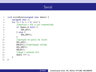 Serial



 1   void writeByte(unsigned char dados) {
 2       unsigned char i;
 3       for (i = 0; i  8; i++) {
 4           //Analisa o bit a ser transmitido
 5           if (dados  0x01) {
 6               SDA_ON();
 7           } else {
 8               SDA_OFF();
 9           }
10           //geração do pulso de clock
11           SCL_ON();
12           DELAY();//informação válida
13           SCL_OFF();
14           DELAY();
15           //pega o próximo bit
16           dados = 1;
17       }
18   }



                                 ELT024    Comunicação serial: I2C, RS232, HT1380, ME1000RW
 