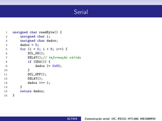 Serial




 1   unsigned char readByte() {
 2       unsigned char i;
 3       unsigned char dados;
 4       dados = 0;
 5       for (i = 0; i  8; i++) {
 6           SCL_ON();
 7           DELAY();// informação válida
 8           if (SDA()) {
 9               dados |= 0x80;
10           }
11           SCL_OFF();
12           DELAY();
13           dados = 1;
14       }
15       return dados;
16   }




                                 ELT024     Comunicação serial: I2C, RS232, HT1380, ME1000RW
 