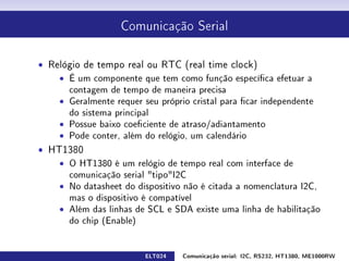 Comunicação Serial




ˆ Relógio de tempo real ou RTC (real time clock)
    ˆ É um componente que tem como função especíca efetuar a
      contagem de tempo de maneira precisa
    ˆ Geralmente requer seu próprio cristal para car independente
      do sistema principal
    ˆ Possue baixo coeciente de atraso/adiantamento
    ˆ Pode conter, além do relógio, um calendário
ˆ HT1380
    ˆ O HT1380 é um relógio de tempo real com interface de
      comunicação serial tipoI2C
    ˆ No datasheet do dispositivo não é citada a nomenclatura I2C,
      mas o dispositivo é compatível
    ˆ Além das linhas de SCL e SDA existe uma linha de habilitação
      do chip (Enable)


                         ELT024   Comunicação serial: I2C, RS232, HT1380, ME1000RW
 