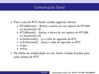 Comunicação Serial




ˆ Para o uso do RTC foram criadas algumas rotinas:
    ˆ HT1380write() : Realiza a escrita em um registro do HT1380
      via barramento I2C
    ˆ HT1380read() : Realiza a leitura de um registro do HT1380
      via barramento I2C
    ˆ rtcGetSeconds() : Le o valor de segundos do RTC
    ˆ rtcPutSeconds() : Grava o valor de segundos no RTC
    ˆ rtcGet...
    ˆ rtcPut...
ˆ Por efeito de simplicidade no uso, foram criadas funções para
  cada campo do RTC




                        ELT024   Comunicação serial: I2C, RS232, HT1380, ME1000RW
 
