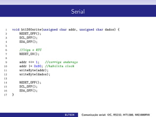 Serial




 1   void ht1380write(unsigned char addr, unsigned char dados) {
 2       RESET_OFF();
 3       SCL_OFF();
 4       SDA_OFF();
 5
 6       //liga o RTC
 7       RESET_ON();
 8
 9       addr = 1; //corrige endereço
10       addr |= 0x80; //habilita clock
11       writeByte(addr);
12       writeByte(dados);
13
14       RESET_OFF();
15       SCL_OFF();
16       SDA_OFF();
17   }




                                 ELT024    Comunicação serial: I2C, RS232, HT1380, ME1000RW
 