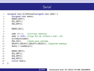 Serial


 1   unsigned char ht1380read(unsigned char addr) {
 2       unsigned char dados;
 3       RESET_OFF();
 4       SCL_OFF();
 5       SDA_OFF();
 6
 7       RESET_ON();
 8
 9       addr = 1; //corrige endereço
10       addr |= 0x81; //liga bit de leitura e hab. clk
11       writeByte(addr);
12       SDA_IN();     //muda para entrada
13       DELAY();DELAY();DELAY();DELAY(); //aguarda mudança
14       dados = readByte();
15
16       RESET_OFF();
17       SCL_OFF();
18       SDA_OFF();
19       SDA_OUT();
20       return dados;
21   }

                                 ELT024    Comunicação serial: I2C, RS232, HT1380, ME1000RW
 