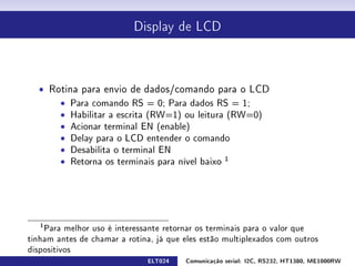 Display de LCD




  ˆ Rotina para envio de dados/comando para o LCD
      ˆ Para comando RS = 0; Para dados RS = 1;
      ˆ Habilitar a escrita (RW=1) ou leitura (RW=0)
      ˆ Acionar terminal EN (enable)
      ˆ Delay para o LCD entender o comando
      ˆ Desabilita o terminal EN
      ˆ Retorna os terminais para nível baixo 1




   1
    Para melhor uso é interessante retornar os terminais para o valor que
tinham antes de chamar a rotina, já que eles estão multiplexados com outros
dispositivos
                              ELT024    Comunicação serial: I2C, RS232, HT1380, ME1000RW
 