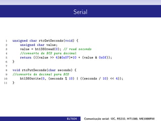 Serial




 1   unsigned char rtcGetSeconds(void) {
 2       unsigned char value;
 3       value = ht1380read(0); // read seconds
 4       //converte de BCD para decimal
 5       return (((value  4)0x07)*10 + (value  0x0f));
 6   }
 7
 8   void rtcPutSeconds(char seconds) {
 9   //converte de decimal para BCD
10       ht1380write(0, (seconds % 10) | ((seconds / 10)  4));
11   }




                                 ELT024    Comunicação serial: I2C, RS232, HT1380, ME1000RW
 