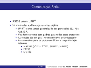 Comunicação Serial




ˆ RS232 versus UART
ˆ Similaridades e diferenças e observações:
    ˆ UART é uma versão generalizada dos protocolos 232, 485,
       422, EIA.
    ˆ Visa fornecer uma base padrão para todos estes protocolos
    ˆ As tensões são em geral no mesmo nível do processador
    ˆ As conversões para os protocolos cam a cargo de chips
       externos
          ˆ MAX232 (ICL232, ST232, ADM232, HIN232)
          ˆ FT232
          ˆ SP3485




                         ELT024   Comunicação serial: I2C, RS232, HT1380, ME1000RW
 