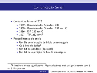 Comunicação Serial




  ˆ Comunicação serial 232
      ˆ 1962 - Recommended Standard 232
      ˆ 1969 - Recommended Standard 232 rev. C
      ˆ 1986 - EIA 232 rev C
      ˆ 1997 - TIA 232 rev F
  ˆ Procedimento de envio
      ˆ Um bit de marcação de inicio de mensagem
      ˆ Os 8 bits de dados2
      ˆ Um bit de paridade (opcional)
      ˆ Um bit de marcação de m de mensagem




   2
    Primeiro o menos signicativo. Alguns sistemas mais antigos operam com 5
ou 7 bits por vez
                              ELT024   Comunicação serial: I2C, RS232, HT1380, ME1000RW
 