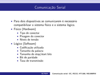 Comunicação Serial




ˆ Para dois dispositivos se comunicarem é necessário
  compatibilizar o sistema físico e o sistema lógico.
ˆ Físico (Hardware)
     ˆ Tipo de conector
     ˆ Pinagem do conector
     ˆ Níveis de tensão
ˆ Lógico (Software)
    ˆ Codicação utilizada
    ˆ Tamanho da palavra
    ˆ Tamanho do stop/start bits
    ˆ Bit de paridade
    ˆ Taxa de transmissão



                         ELT024    Comunicação serial: I2C, RS232, HT1380, ME1000RW
 