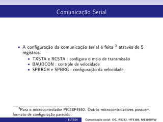 Comunicação Serial




  ˆ A conguração da comunicação serial é feita          3
                                                             através de 5
       registros.
         ˆ TXSTA e RCSTA : congura o meio de transmissão
         ˆ BAUDCON : controle de velocidade
         ˆ SPBRGH e SPBRG : conguração da velocidade




   3
    Para o microcontrolador PIC18F4550. Outros microcontroladores possuem
formato de conguração parecido.
                             ELT024   Comunicação serial: I2C, RS232, HT1380, ME1000RW
 