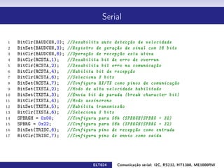 Serial




 1   BitClr(BAUDCON,0);   //Desabilita auto detecção de velocidade
 2   BitSet(BAUDCON,3);   //Registro de geração de sinal com 16 bits
 3   BitClr(BAUDCON,6);   //Operação de recepção esta ativa
 4   BitClr(RCSTA,1);     //Desabilita bit de erro de overrun
 5   BitClr(RCSTA,2);     //Desabilita bit erro na comunicação
 6   BitClr(RCSTA,4);     //Habilita bit de recepção
 7   BitClr(RCSTA,6);     //Seleciona 8 bits
 8   BitSet(RCSTA,7);     //Configura RX/TX como pinos de comunicação
 9   BitSet(TXSTA,2);     //Modo de alta velocidade habilitado
10   BitSet(TXSTA,3);     //Envia bit de parada (break character bit)
11   BitClr(TXSTA,4);     //Modo assíncrono
12   BitSet(TXSTA,5);     //Habilita transmissão
13   BitClr(TXSTA,6);     //Seleciona 8 bits
14   SPBRGH = 0x00;       //Configura para 56k (SPBRGH|SPBRG = 32)
15   SPBRG = 0x22;        //Configura para 56k (SPBRGH|SPBRG = 32)
16   BitSet(TRISC,6);     //Configura pino de recepção como entrada
17   BitClr(TRISC,7);     //Configura pino de envio como saída




                                   ELT024    Comunicação serial: I2C, RS232, HT1380, ME1000RW
 