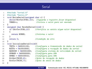 Serial

 1   #include serial.h
 2   #include basico.h
 3   void EnviaSerial(unsigned char c) {
 4     while(!BitTst(PIR1,4)); //aguarda o registro ficar disponível
 5     TXREG=c;                 //coloca o valor para ser enviado
 6   }
 7   unsigned char RecebeSerial(void) {
 8     if (BitTst(PIR1,5))     //Verifica se existe algum valor disponivel
 9     {
10       return RCREG;         //retorna o valor
11     }
12     return 0;               //condição de erro
13   }
14   void InicializaSerial(void){
15     TXSTA = 0b00101100;     //configura a transmissão de dados da serial
16     RCSTA = 0b10010000;     //configura a recepção de dados da serial
17     BAUDCON = 0b00001000;   //configura sistema de velocidade da serial
18     SPBRGH = 0b00000000;    //configura para 56k
19     SPBRG = 0b00100010;     //configura para 56k
20     BitSet(TRISC,6);        //pino de recepção de dados
21     BitClr(TRISC,7);        //pino de envio de dados
22   }

                                 ELT024    Comunicação serial: I2C, RS232, HT1380, ME1000RW
 