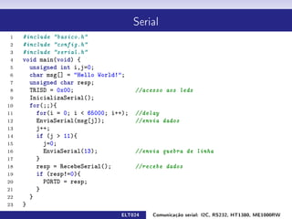 Serial

 1   #include basico.h
 2   #include config.h
 3   #include serial.h
 4   void main(void) {
 5     unsigned int i,j=0;
 6     char msg[] = Hello World!;
 7     unsigned char resp;
 8     TRISD = 0x00;                   //acesso aos leds
 9     InicializaSerial();
10     for(;;){
11       for(i = 0; i  65000; i++);   //delay
12       EnviaSerial(msg[j]);          //envia dados
13       j++;
14       if (j  11){
15         j=0;
16         EnviaSerial(13);            //envia quebra de linha
17       }
18       resp = RecebeSerial();        //recebe dados
19       if (resp!=0){
20         PORTD = resp;
21       }
22     }
23   }
                                 ELT024     Comunicação serial: I2C, RS232, HT1380, ME1000RW
 