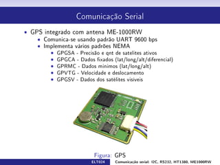 Comunicação Serial


ˆ GPS integrado com antena ME-1000RW
    ˆ Comunica-se usando padrão UART 9600 bps
    ˆ Os dados são passados através de uma string
    ˆ Implementa vários padrões NEMA
        ˆ GPGSA - Precisão e qnt de satelites ativos
        ˆ GPGCA - Dados xados (lat/long/alt/diferencial)
        ˆ GPRMC - Dados minimos (lat/long/alt)
        ˆ GPVTG - Velocidade e deslocamento
        ˆ GPGSV - Dados dos satélites visíveis




                         ELT024   Comunicação serial: I2C, RS232, HT1380, ME1000RW
 