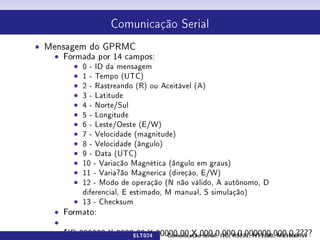 Comunicação Serial



ˆ Mensagem do GPRMC
   ˆ Formada por 14 campos:
        ˆ 0 - ID da mensagem
        ˆ 1 - Tempo (UTC)
        ˆ 2 - Rastreando (R) ou Aceitável (A)
        ˆ 3 - Latitude
        ˆ 4 - Norte/Sul
        ˆ 5 - Longitude
        ˆ 6 - Leste/Oeste (E/W)
        ˆ 7 - Velocidade (magnitude)
        ˆ 8 - Velocidade (ângulo)
        ˆ 9 - Data (UTC)
        ˆ 10 - Variacão Magnética (ângulo em graus)
        ˆ 11 - Varia?ão Magnerica (direçào, E/W)
        ˆ 12 - Modo de operação (N não válido, A autônomo, D
          diferencial, E estimado, M manual, S simulação)
        ˆ 13 - Checksum

                         ELT024   Comunicação serial: I2C, RS232, HT1380, ME1000RW
 