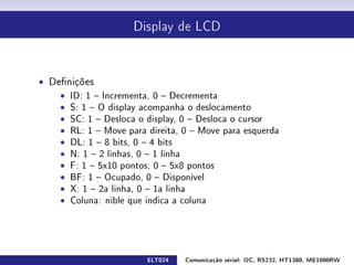 Display de LCD




ˆ Denições
    ˆ ID: 1  Incrementa, 0  Decrementa
    ˆ S: 1  O display acompanha o deslocamento
    ˆ SC: 1  Desloca o display, 0  Desloca o cursor
    ˆ RL: 1  Move para direita, 0  Move para esquerda
    ˆ DL: 1  8 bits, 0  4 bits
    ˆ N: 1  2 linhas, 0  1 linha
    ˆ F: 1  5x10 pontos, 0  5x8 pontos
    ˆ BF: 1  Ocupado, 0  Disponível
    ˆ X: 1  2a linha, 0  1a linha
    ˆ Coluna: nible que indica a coluna




                        ELT024   Comunicação serial: I2C, RS232, HT1380, ME1000RW
 