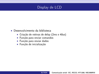 Display de LCD




ˆ Desenvolvimento da biblioteca
    ˆ Criação de rotinas de delay (2ms e 40us)
    ˆ Função para enviar comandos
    ˆ Função para enviar dados
    ˆ Função de inicialização




                         ELT024   Comunicação serial: I2C, RS232, HT1380, ME1000RW
 