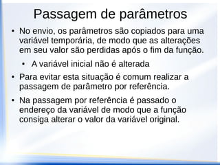 Passagem de parâmetros
●   No envio, os parâmetros são copiados para uma
    variável temporária, de modo que as alterações
    em seu valor são perdidas após o fim da função.
    ●   A variável inicial não é alterada
●   Para evitar esta situação é comum realizar a
    passagem de parâmetro por referência.
●   Na passagem por referência é passado o
    endereço da variável de modo que a função
    consiga alterar o valor da variável original.
 