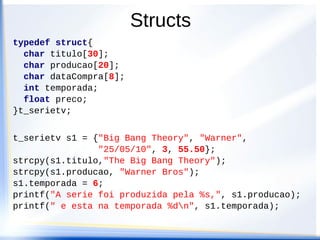 Structs
typedef struct{
  char titulo[30];
  char producao[20];
  char dataCompra[8];
  int temporada;
  float preco;
}t_serietv;


t_serietv s1 = {"Big Bang Theory", "Warner",
                "25/05/10", 3, 55.50};
strcpy(s1.titulo,"The Big Bang Theory");
strcpy(s1.producao, "Warner Bros");
s1.temporada = 6;
printf("A serie foi produzida pela %s,", s1.producao);
printf(" e esta na temporada %dn", s1.temporada);
 