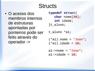 Structs
●   O acesso dos         typedef struct{
                            char nome[20];
    membros internos        int idade;
    de estruturas        }t_aluno;
    apontadas por
    ponteiros pode ser   t_aluno *a1;
    feito através do     (*a1).nome = "Joao";
    operador ->          (*a1).idade = 18;

                         a1->nome = "Joao";
                         a1->idade = 18;
 