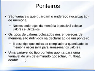 Ponteiros
●   São variáveis que guardam o endereço (localização)
    de memória.
    ●   Nestes endereços da memória é possível colocar
        valores e utilizá-los.
●   Os tipos de valores colocados nos endereços de
    memória são definidos na declaração de um ponteiro.
    ●   É esse tipo que indica ao compilador a quantidade de
        memória necessária para armazenar os valores.
●   Uma variável do tipo ponteiro aponta para uma
    variável de um determinado tipo (char, int, float,
    double, . . .).
 