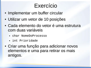 Exercício
●   Implementar um buffer circular
●   Utilizar um vetor de 10 posições
●   Cada elemento do vetor é uma estrutura
    com duas variáveis
    ●   char NomeDoProcesso
    ●   int Prioridade
●   Criar uma função para adicionar novos
    elementos e uma para retirar os mais
    antigos.
 