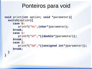 Ponteiros para void
void print(int option; void *parameter){
  switch(option){
     case 0:
        printf("%s",(char*)parameter);
     break;
     case 1:
        printf("%f",*((double*)parameter));
     break;
     case 2:
        printf("%d",*((unsigned int*)parameter));
     break;
  }
}
 