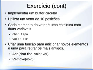 Exercício (cont)
●   Implementar um buffer circular
●   Utilizar um vetor de 10 posições
●   Cada elemento do vetor é uma estrutura com
    duas variáveis
    ●   char tipo
    ●   void* ptr
●   Criar uma função para adicionar novos elementos
    e uma para retirar os mais antigos.
    ●   Add(char tipo, void* var);
    ●   Remove(void);
 