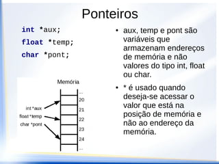 Ponteiros
int *aux;           ●   aux, temp e pont são
float *temp;            variáveis que
                        armazenam endereços
char *pont;             de memória e não
                        valores do tipo int, float
                        ou char.
                    ●   * é usado quando
                        deseja-se acessar o
                        valor que está na
                        posição de memória e
                        não ao endereço da
                        memória.
 