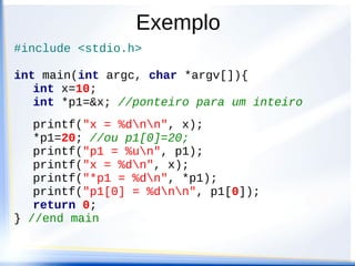Exemplo
#include <stdio.h>

int main(int argc, char *argv[]){
   int x=10;
   int *p1=&x; //ponteiro para um inteiro
   printf("x = %dnn", x);
   *p1=20; //ou p1[0]=20;
   printf("p1 = %un", p1);
   printf("x = %dn", x);
   printf("*p1 = %dn", *p1);
   printf("p1[0] = %dnn", p1[0]);
   return 0;
} //end main
 