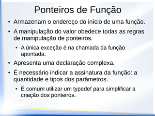 Ponteiros de Função
●   Armazenam o endereço do início de uma função.
●   A manipulação do valor obedece todas as regras
    de manipulação de ponteiros.
    ●   A única exceção é na chamada da função
        apontada.
●   Apresenta uma declaração complexa.
●   É necessário indicar a assinatura da função: a
    quantidade e tipos dos parâmetros.
    ●   É comum utilizar um typedef para simplificar a
        criação dos ponteiros.
 