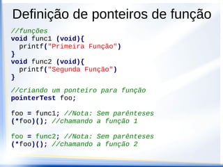 Definição de ponteiros de função
//funções
void func1 (void){
  printf("Primeira Função")
}
void func2 (void){
  printf("Segunda Função")
}
//criando um ponteiro para função
pointerTest foo;

foo = func1; //Nota: Sem parênteses
(*foo)(); //chamando a função 1

foo = func2; //Nota: Sem parênteses
(*foo)(); //chamando a função 2
 