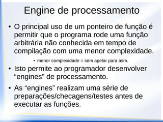 Engine de processamento
●   O principal uso de um ponteiro de função é
    permitir que o programa rode uma função
    arbitrária não conhecida em tempo de
    compilação com uma menor complexidade.
         ●   menor complexidade = sem apelar para asm.
●   Isto permite ao programador desenvolver
    “engines” de processamento.
●   As “engines” realizam uma série de
    preparações/checagens/testes antes de
    executar as funções.
 
