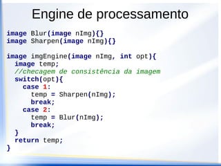 Engine de processamento
image Blur(image nImg){}
image Sharpen(image nImg){}

image imgEngine(image nImg, int opt){
  image temp;
  //checagem de consistência da imagem
  switch(opt){
    case 1:
      temp = Sharpen(nImg);
      break;
    case 2:
      temp = Blur(nImg);
      break;
  }
  return temp;
}
 