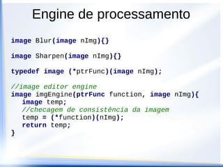 Engine de processamento
image Blur(image nImg){}

image Sharpen(image nImg){}

typedef image (*ptrFunc)(image nImg);

//image editor engine
image imgEngine(ptrFunc function, image nImg){
   image temp;
   //checagem de consistência da imagem
   temp = (*function)(nImg);
   return temp;
}
 