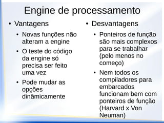 Engine de processamento
●   Vantagens               ●   Desvantagens
    ●   Novas funções não       ●   Ponteiros de função
        alteram a engine            são mais complexos
    ●   O teste do código           para se trabalhar
        da engine só                (pelo menos no
        precisa ser feito           começo)
        uma vez                 ●   Nem todos os
    ●   Pode mudar as               compiladores para
        opções                      embarcados
        dinâmicamente               funcionam bem com
                                    ponteiros de função
                                    (Harvard x Von
                                    Neuman)
 