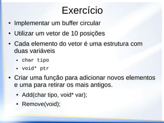 Exercício
●   Implementar um buffer circular
●   Utilizar um vetor de 10 posições
●   Cada elemento do vetor é uma estrutura com
    duas variáveis
    ●   char tipo
    ●   void* ptr
●   Criar uma função para adicionar novos elementos
    e uma para retirar os mais antigos.
    ●   Add(char tipo, void* var);
    ●   Remove(void);
 
