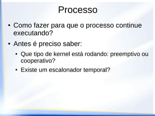 Processo
●   Como fazer para que o processo continue
    executando?
●   Antes é preciso saber:
    ●   Que tipo de kernel está rodando: preemptivo ou
        cooperativo?
    ●   Existe um escalonador temporal?
 